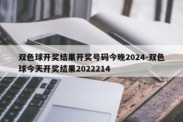双色球开奖结果开奖号码今晚2024-双色球今天开奖结果2022214