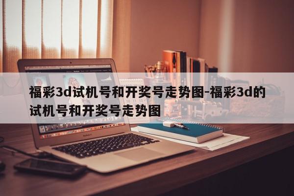 福彩3d试机号和开奖号走势图-福彩3d的试机号和开奖号走势图